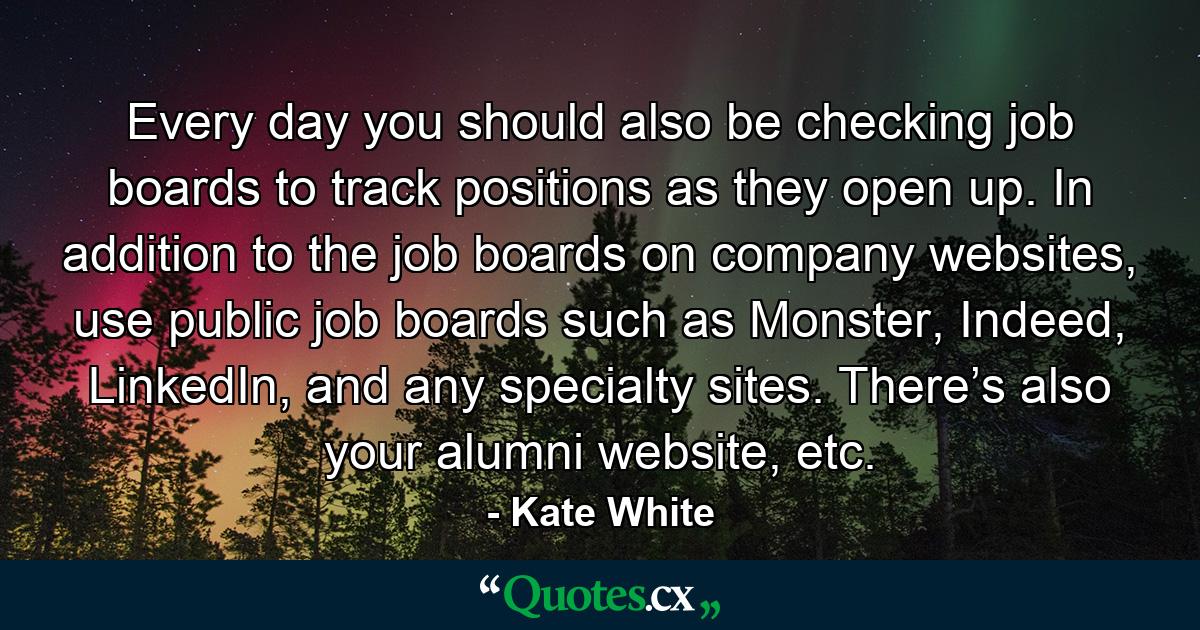 Every day you should also be checking job boards to track positions as they open up. In addition to the job boards on company websites, use public job boards such as Monster, Indeed, LinkedIn, and any specialty sites. There’s also your alumni website, etc. - Quote by Kate White