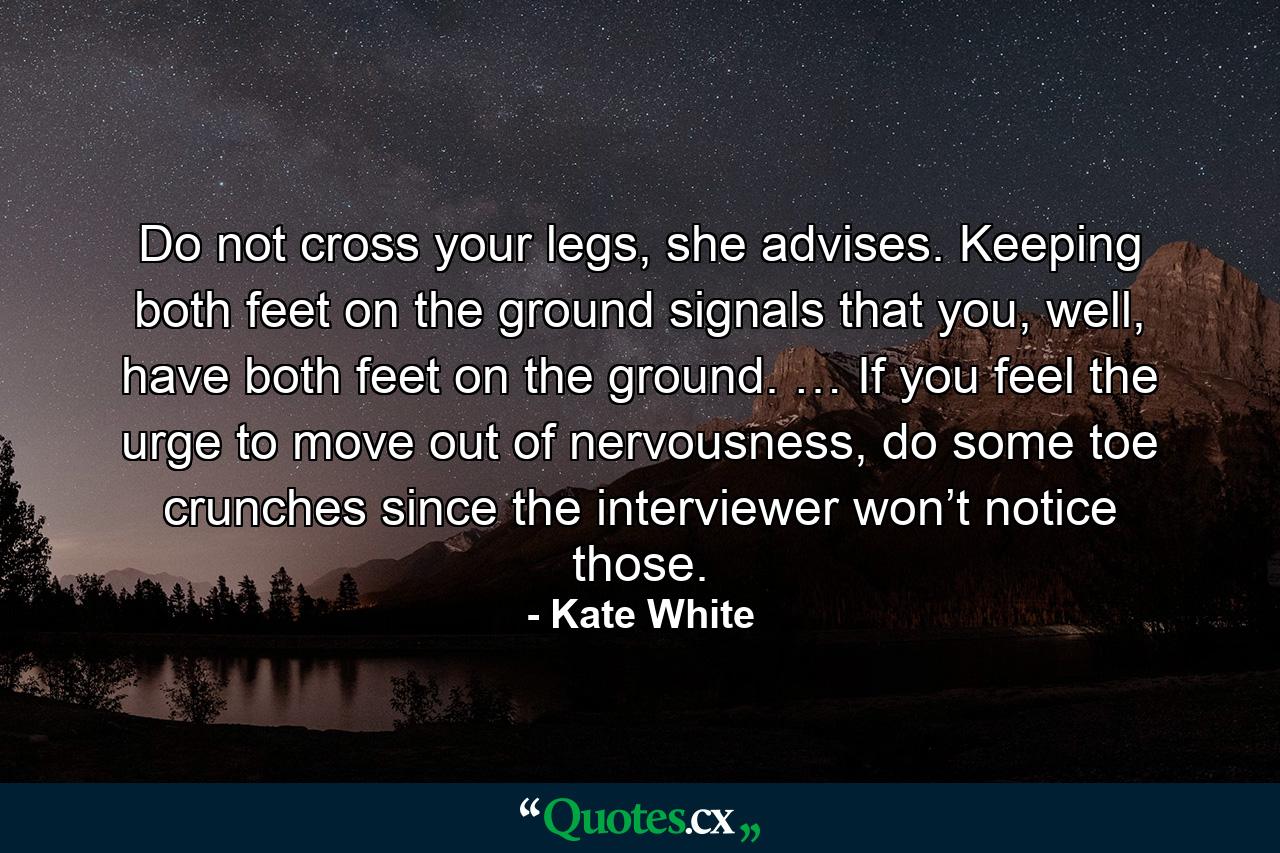 Do not cross your legs, she advises. Keeping both feet on the ground signals that you, well, have both feet on the ground. … If you feel the urge to move out of nervousness, do some toe crunches since the interviewer won’t notice those. - Quote by Kate White