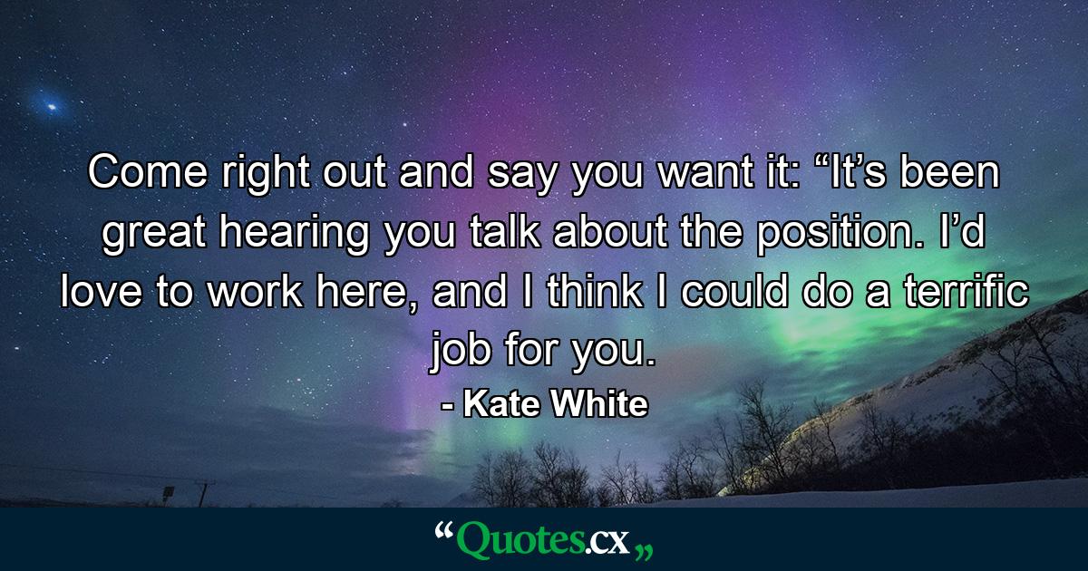 Come right out and say you want it: “It’s been great hearing you talk about the position. I’d love to work here, and I think I could do a terrific job for you. - Quote by Kate White