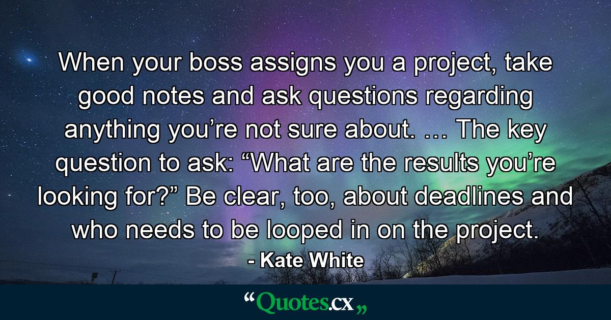 When your boss assigns you a project, take good notes and ask questions regarding anything you’re not sure about. … The key question to ask: “What are the results you’re looking for?” Be clear, too, about deadlines and who needs to be looped in on the project. - Quote by Kate White