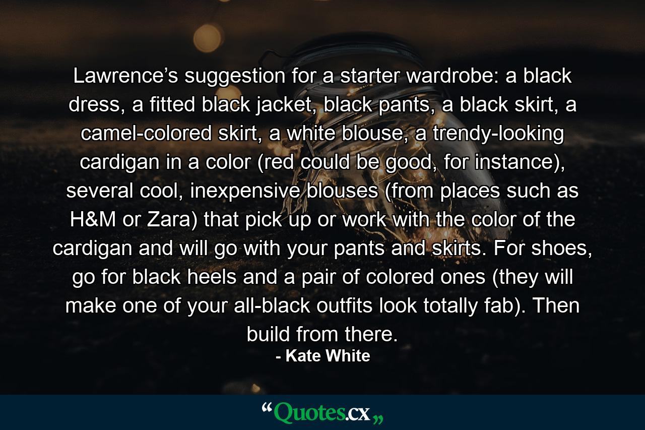 Lawrence’s suggestion for a starter wardrobe: a black dress, a fitted black jacket, black pants, a black skirt, a camel-colored skirt, a white blouse, a trendy-looking cardigan in a color (red could be good, for instance), several cool, inexpensive blouses (from places such as H&M or Zara) that pick up or work with the color of the cardigan and will go with your pants and skirts. For shoes, go for black heels and a pair of colored ones (they will make one of your all-black outfits look totally fab). Then build from there. - Quote by Kate White