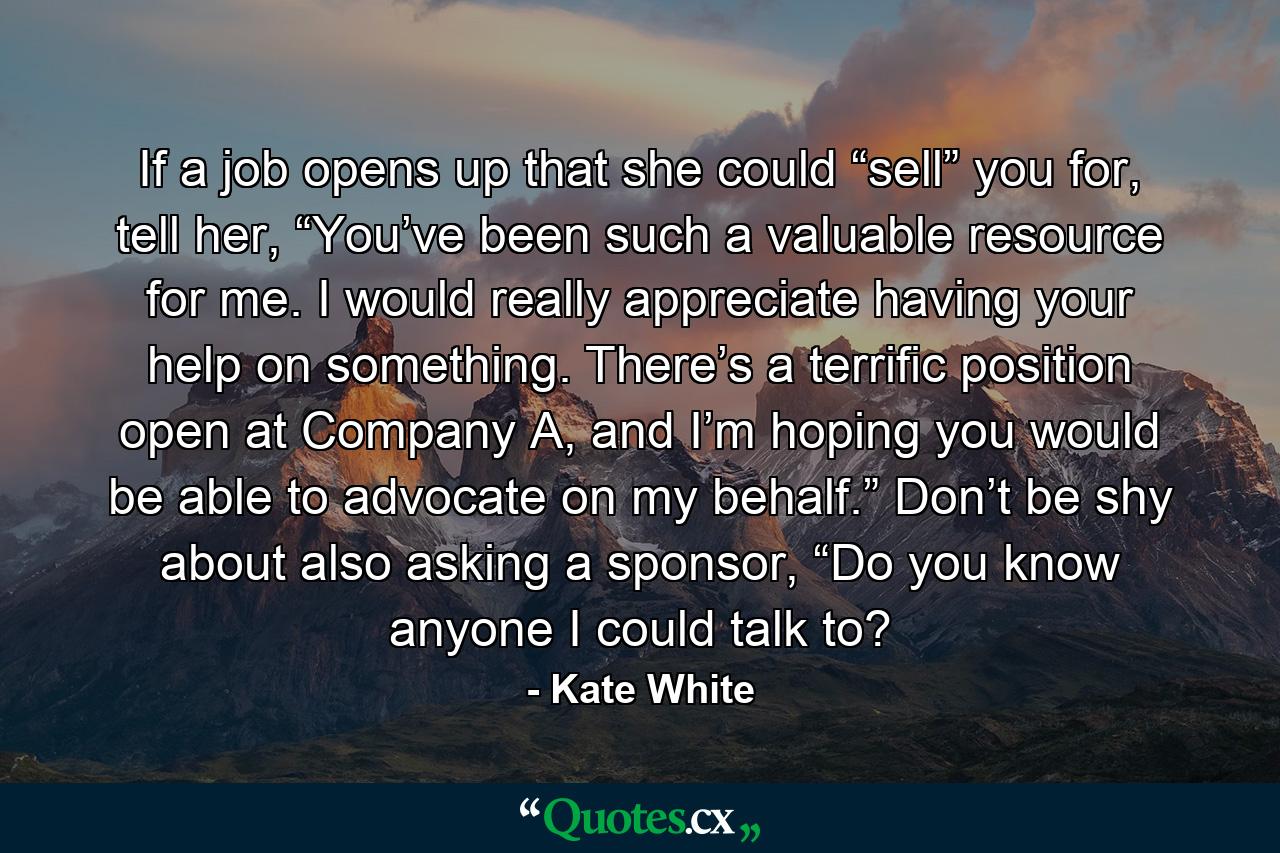 If a job opens up that she could “sell” you for, tell her, “You’ve been such a valuable resource for me. I would really appreciate having your help on something. There’s a terrific position open at Company A, and I’m hoping you would be able to advocate on my behalf.” Don’t be shy about also asking a sponsor, “Do you know anyone I could talk to? - Quote by Kate White