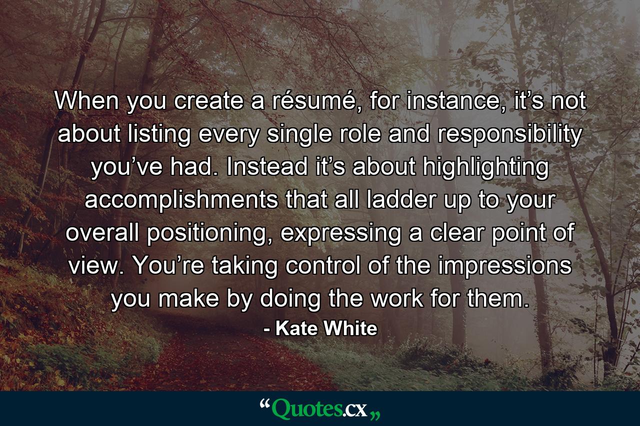 When you create a résumé, for instance, it’s not about listing every single role and responsibility you’ve had. Instead it’s about highlighting accomplishments that all ladder up to your overall positioning, expressing a clear point of view. You’re taking control of the impressions you make by doing the work for them. - Quote by Kate White