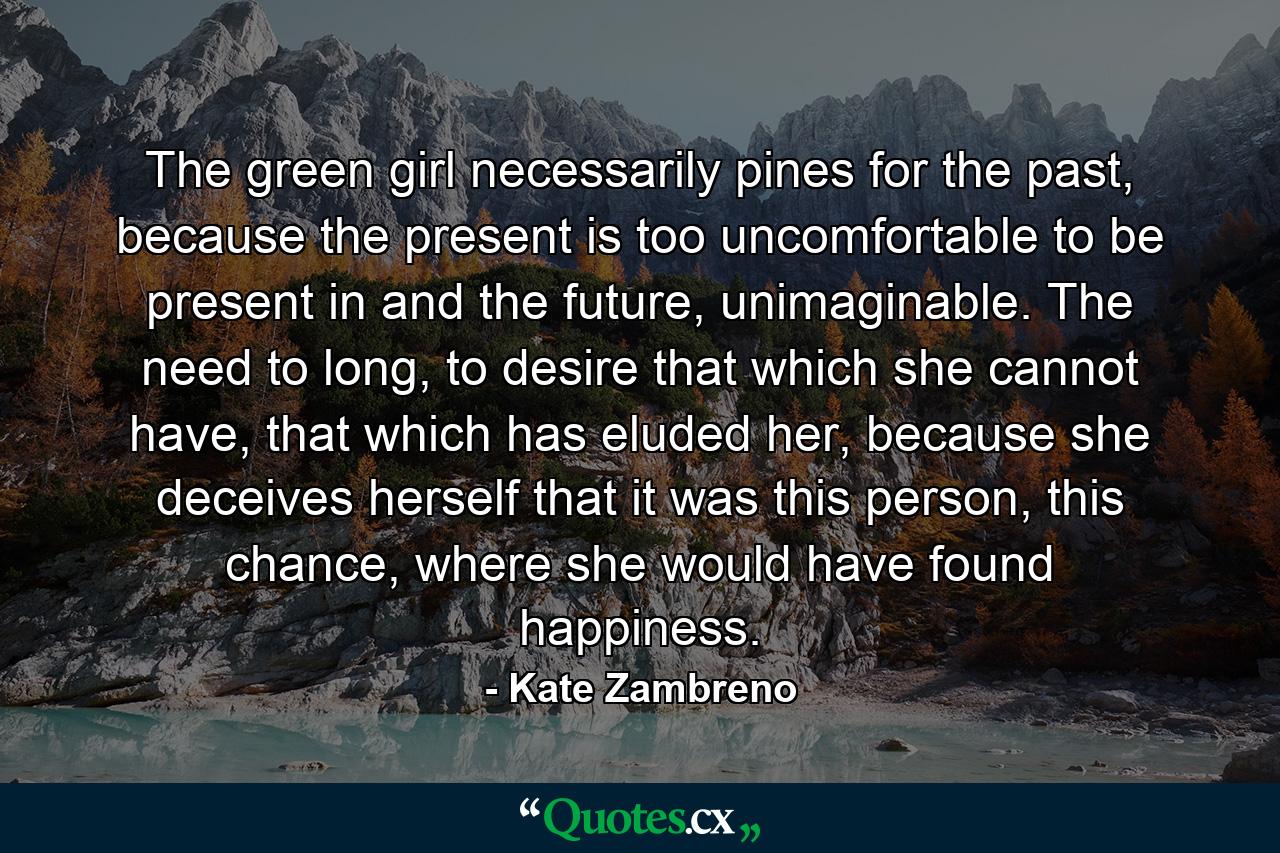 The green girl necessarily pines for the past, because the present is too uncomfortable to be present in and the future, unimaginable. The need to long, to desire that which she cannot have, that which has eluded her, because she deceives herself that it was this person, this chance, where she would have found happiness. - Quote by Kate Zambreno