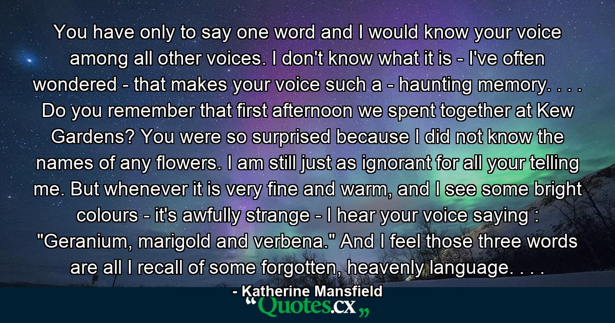 You have only to say one word and I would know your voice among all other voices. I don't know what it is - I've often wondered - that makes your voice such a - haunting memory. . . . Do you remember that first afternoon we spent together at Kew Gardens? You were so surprised because I did not know the names of any flowers. I am still just as ignorant for all your telling me. But whenever it is very fine and warm, and I see some bright colours - it's awfully strange - I hear your voice saying : 