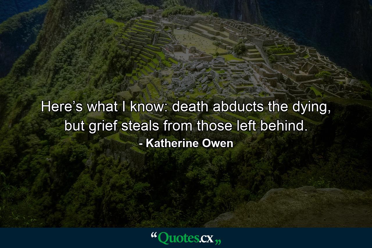 Here’s what I know: death abducts the dying, but grief steals from those left behind. - Quote by Katherine Owen