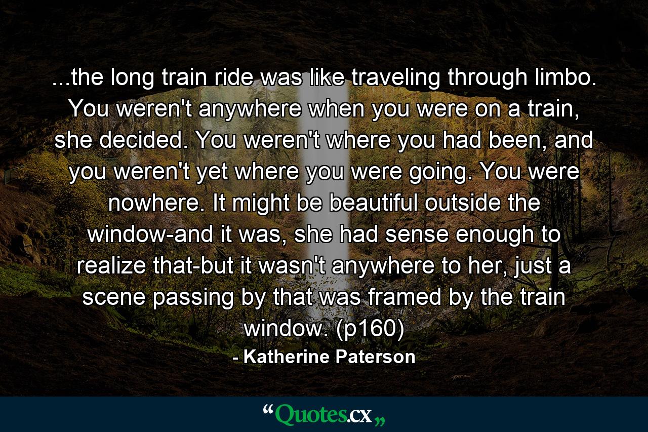 ...the long train ride was like traveling through limbo. You weren't anywhere when you were on a train, she decided. You weren't where you had been, and you weren't yet where you were going. You were nowhere. It might be beautiful outside the window-and it was, she had sense enough to realize that-but it wasn't anywhere to her, just a scene passing by that was framed by the train window. (p160) - Quote by Katherine Paterson