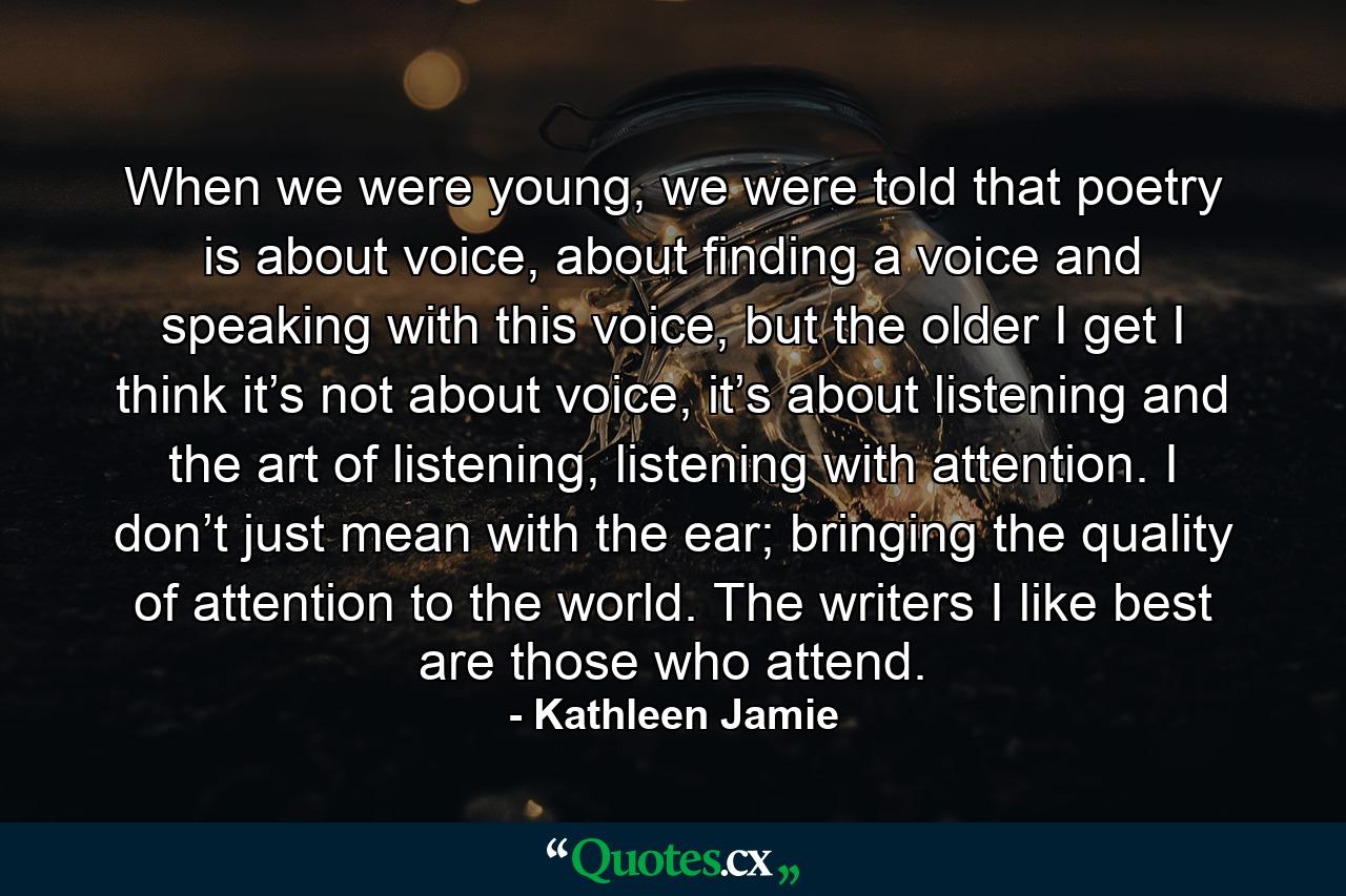 When we were young, we were told that poetry is about voice, about finding a voice and speaking with this voice, but the older I get I think it’s not about voice, it’s about listening and the art of listening, listening with attention. I don’t just mean with the ear; bringing the quality of attention to the world. The writers I like best are those who attend. - Quote by Kathleen Jamie