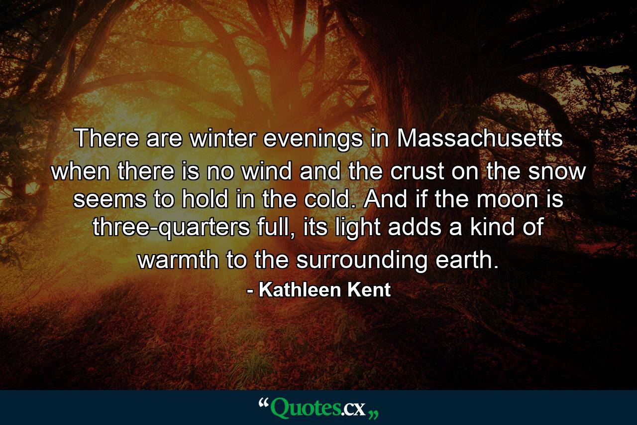 There are winter evenings in Massachusetts when there is no wind and the crust on the snow seems to hold in the cold. And if the moon is three-quarters full, its light adds a kind of warmth to the surrounding earth. - Quote by Kathleen Kent