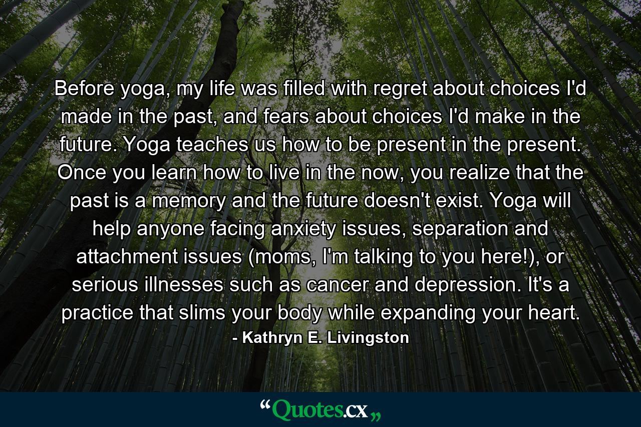 Before yoga, my life was filled with regret about choices I'd made in the past, and fears about choices I'd make in the future. Yoga teaches us how to be present in the present. Once you learn how to live in the now, you realize that the past is a memory and the future doesn't exist. Yoga will help anyone facing anxiety issues, separation and attachment issues (moms, I'm talking to you here!), or serious illnesses such as cancer and depression. It's a practice that slims your body while expanding your heart. - Quote by Kathryn E. Livingston