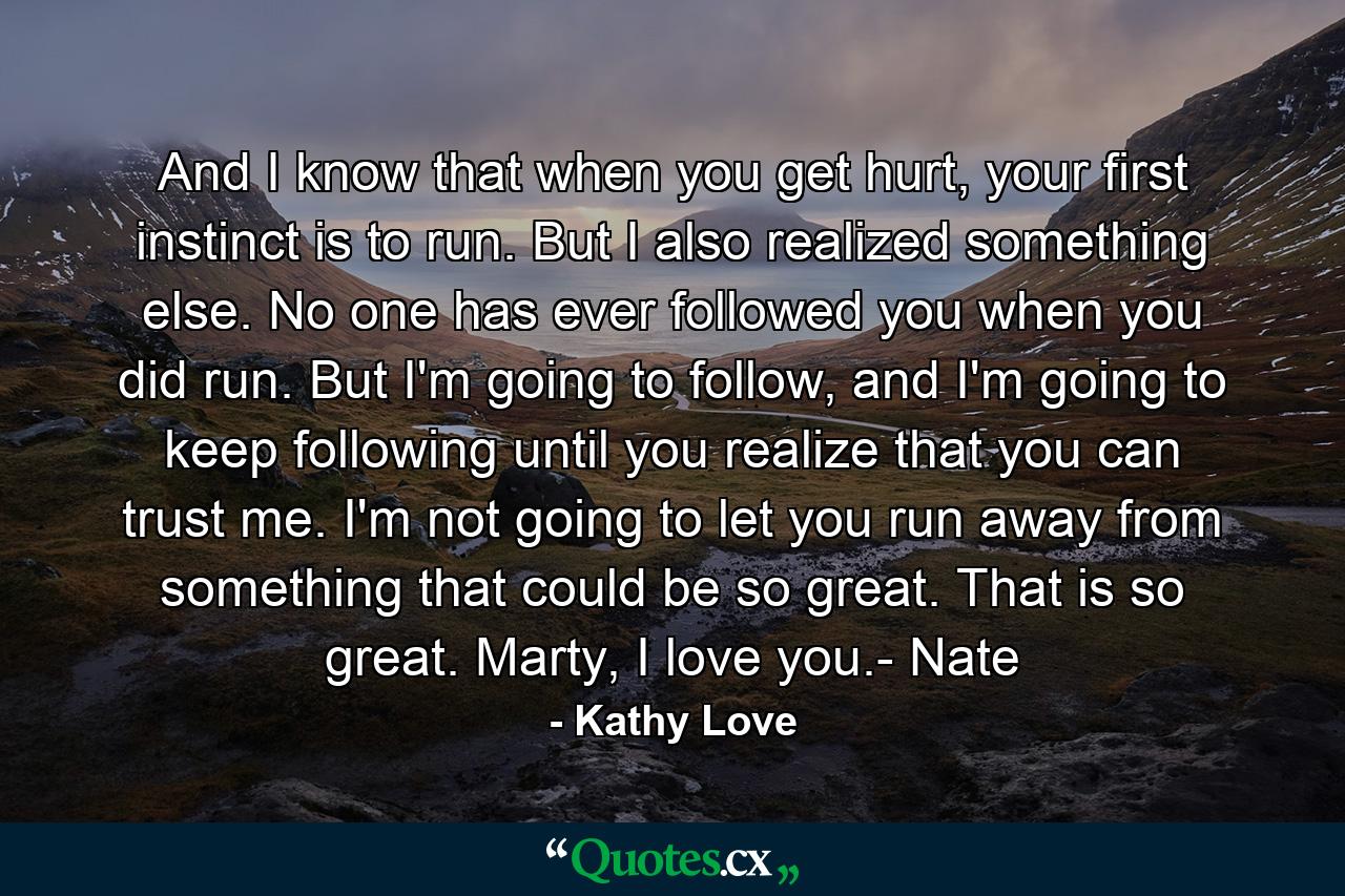 And I know that when you get hurt, your first instinct is to run. But I also realized something else. No one has ever followed you when you did run. But I'm going to follow, and I'm going to keep following until you realize that you can trust me. I'm not going to let you run away from something that could be so great. That is so great. Marty, I love you.- Nate - Quote by Kathy Love