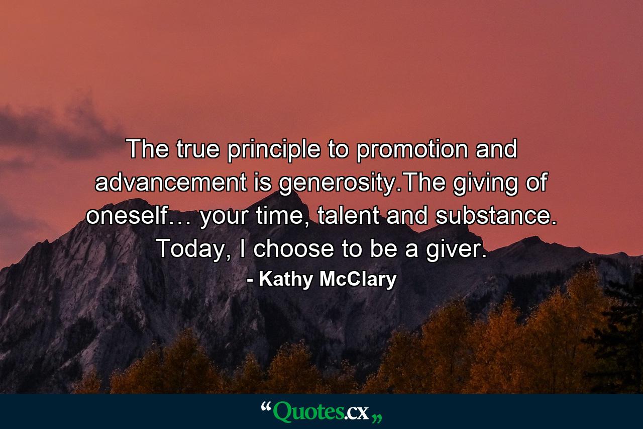 The true principle to promotion and advancement is generosity.The giving of oneself… your time, talent and substance. Today, I choose to be a giver. - Quote by Kathy McClary