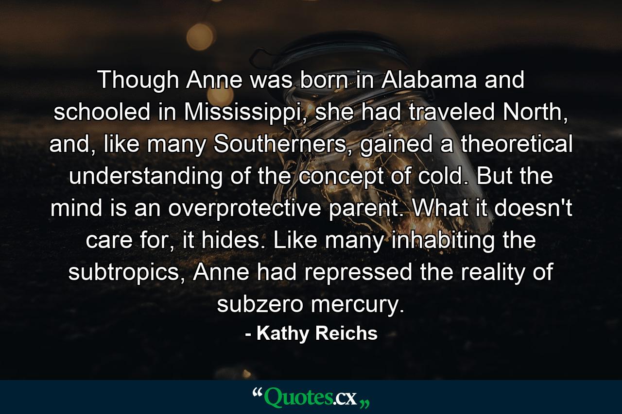 Though Anne was born in Alabama and schooled in Mississippi, she had traveled North, and, like many Southerners, gained a theoretical understanding of the concept of cold. But the mind is an overprotective parent. What it doesn't care for, it hides. Like many inhabiting the subtropics, Anne had repressed the reality of subzero mercury. - Quote by Kathy Reichs