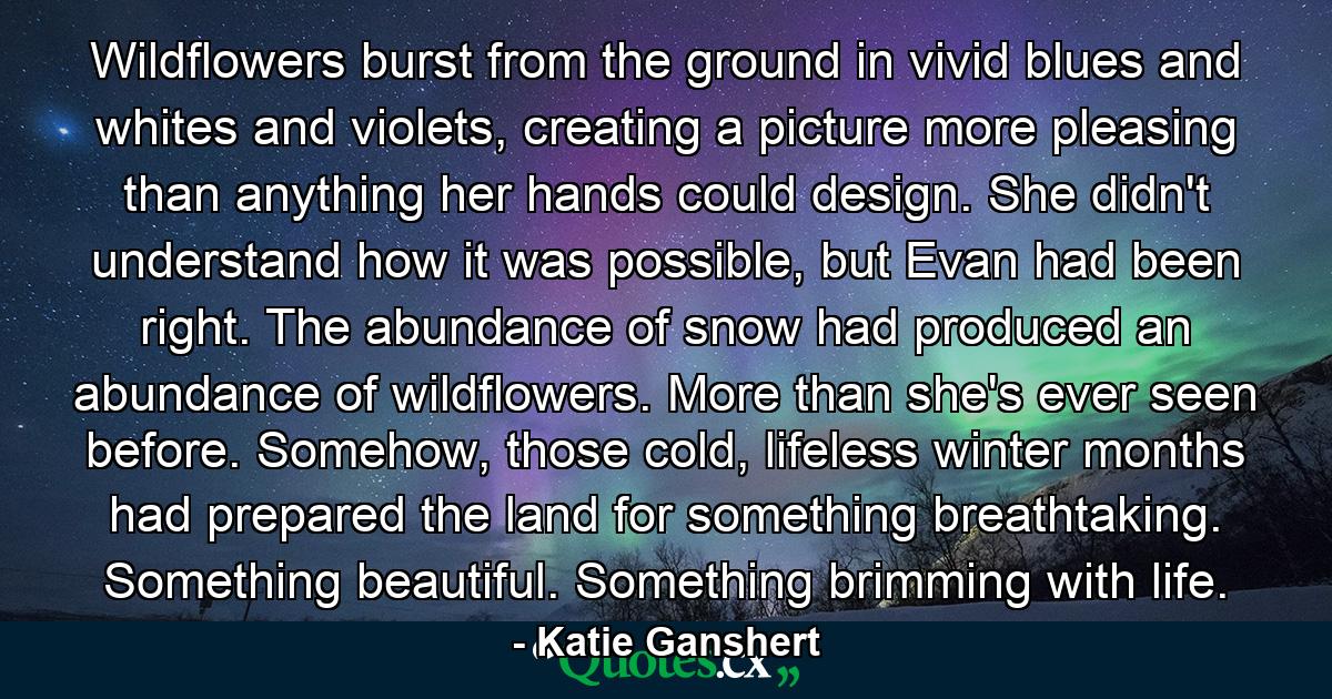 Wildflowers burst from the ground in vivid blues and whites and violets, creating a picture more pleasing than anything her hands could design. She didn't understand how it was possible, but Evan had been right. The abundance of snow had produced an abundance of wildflowers. More than she's ever seen before. Somehow, those cold, lifeless winter months had prepared the land for something breathtaking. Something beautiful. Something brimming with life. - Quote by Katie Ganshert