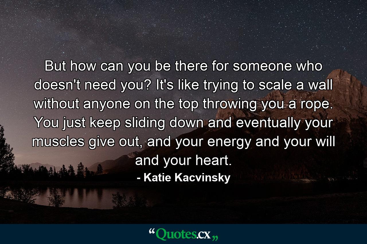 But how can you be there for someone who doesn't need you? It's like trying to scale a wall without anyone on the top throwing you a rope. You just keep sliding down and eventually your muscles give out, and your energy and your will and your heart. - Quote by Katie Kacvinsky