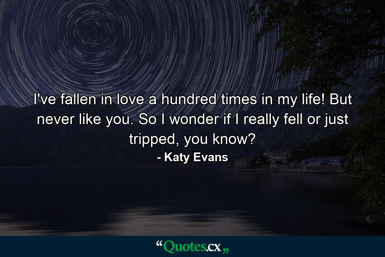 I've fallen in love a hundred times in my life! But never like you. So I wonder if I really fell or just tripped, you know? - Quote by Katy Evans