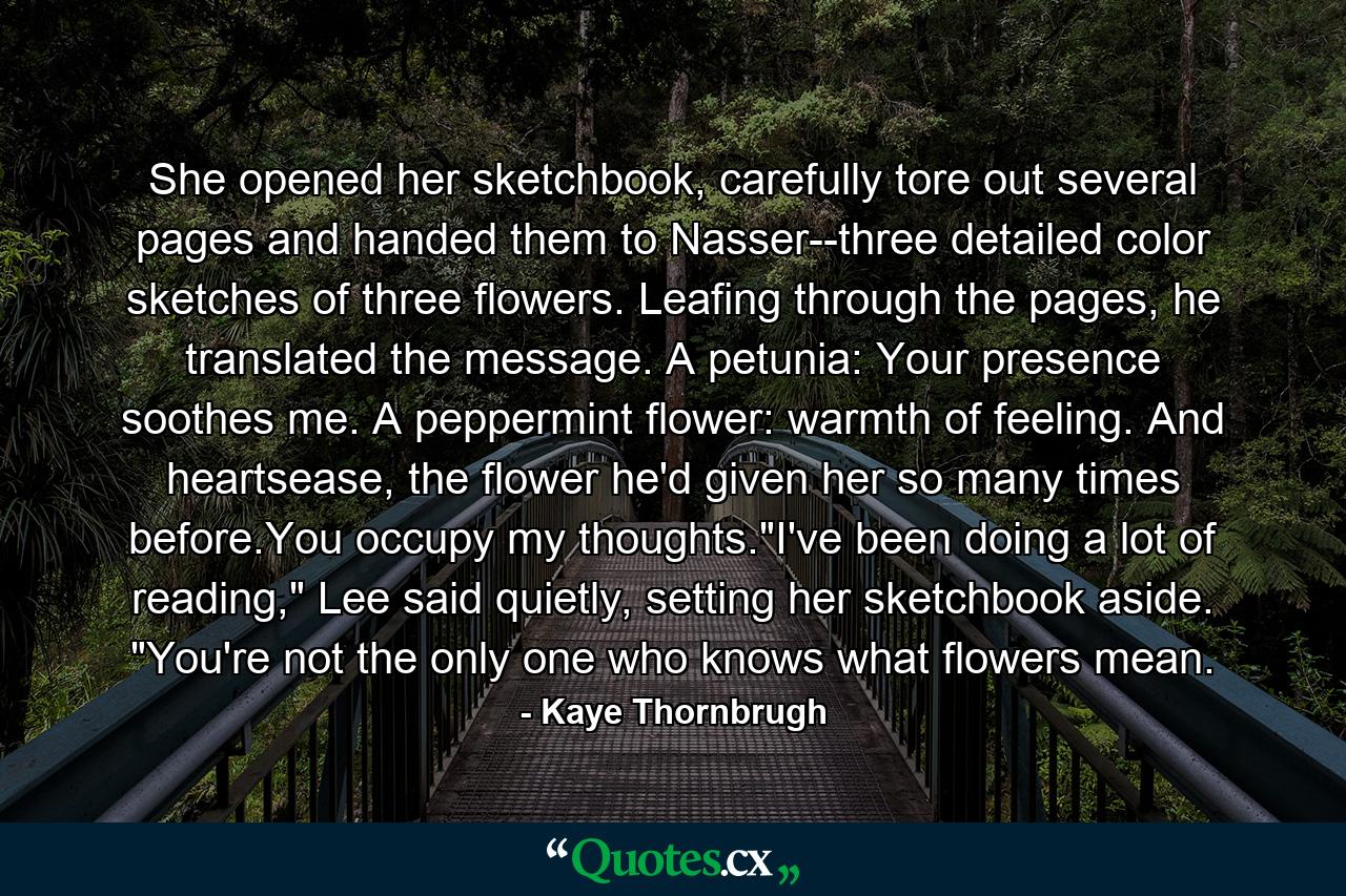 She opened her sketchbook, carefully tore out several pages and handed them to Nasser--three detailed color sketches of three flowers. Leafing through the pages, he translated the message. A petunia: Your presence soothes me. A peppermint flower: warmth of feeling. And heartsease, the flower he'd given her so many times before.You occupy my thoughts.