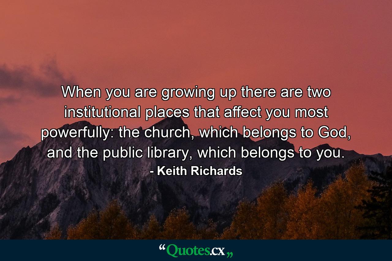 When you are growing up there are two institutional places that affect you most powerfully: the church, which belongs to God, and the public library, which belongs to you. - Quote by Keith Richards