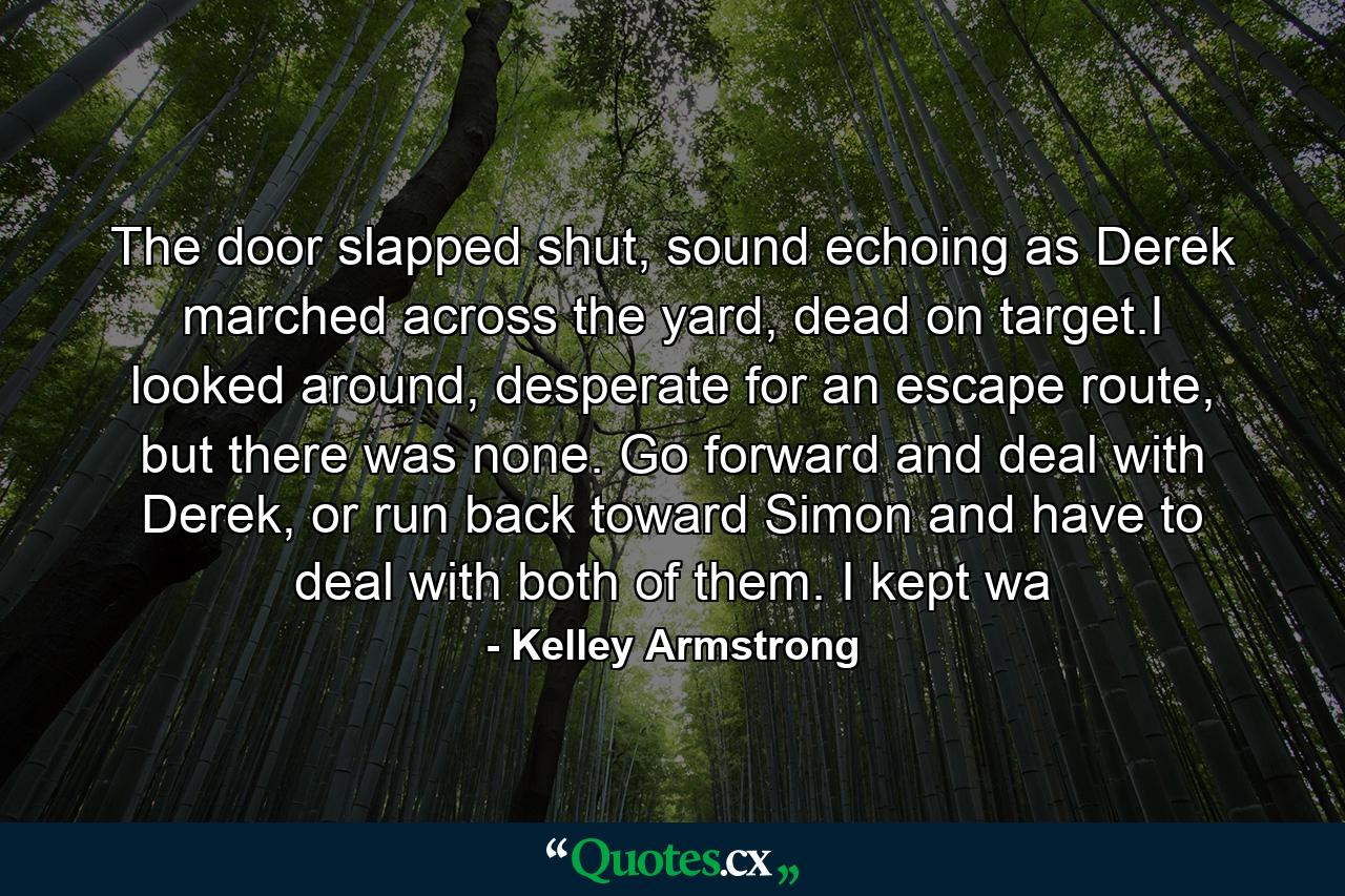 The door slapped shut, sound echoing as Derek marched across the yard, dead on target.I looked around, desperate for an escape route, but there was none. Go forward and deal with Derek, or run back toward Simon and have to deal with both of them. I kept wa - Quote by Kelley Armstrong