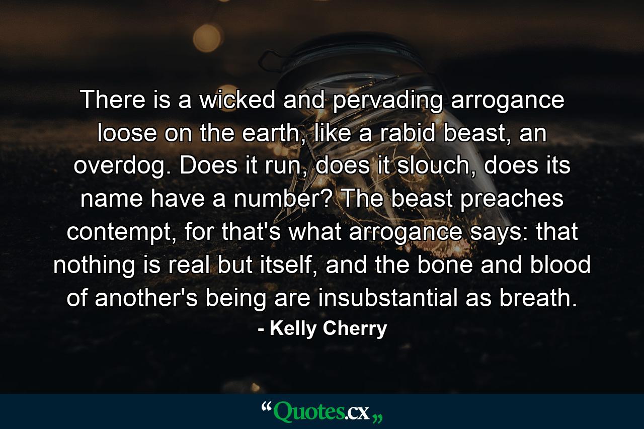 There is a wicked and pervading arrogance loose on the earth, like a rabid beast, an overdog. Does it run, does it slouch, does its name have a number? The beast preaches contempt, for that's what arrogance says: that nothing is real but itself, and the bone and blood of another's being are insubstantial as breath. - Quote by Kelly Cherry