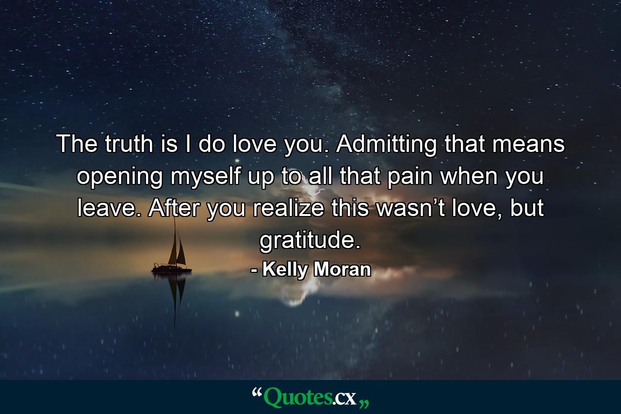 The truth is I do love you. Admitting that means opening myself up to all that pain when you leave. After you realize this wasn’t love, but gratitude. - Quote by Kelly Moran