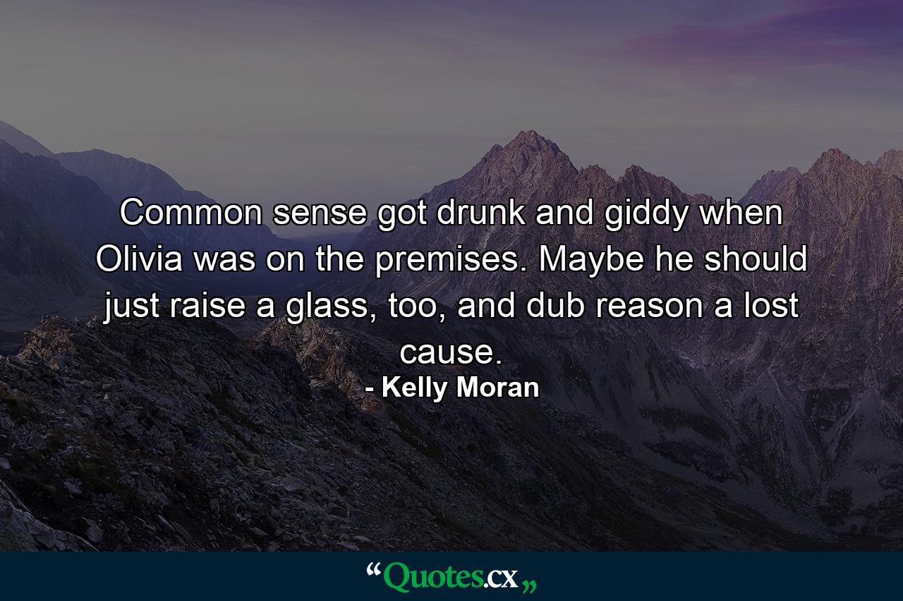 Common sense got drunk and giddy when Olivia was on the premises. Maybe he should just raise a glass, too, and dub reason a lost cause. - Quote by Kelly Moran