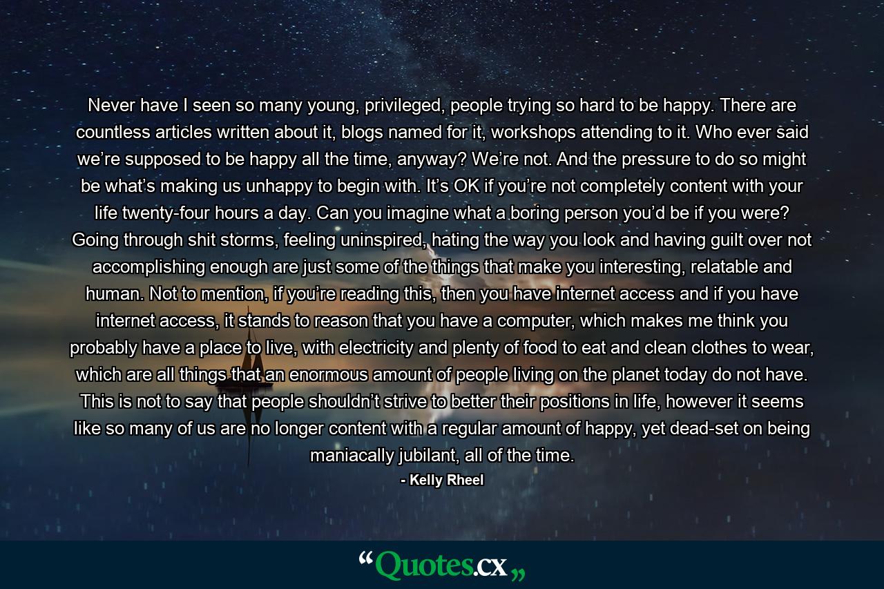 Never have I seen so many young, privileged, people trying so hard to be happy. There are countless articles written about it, blogs named for it, workshops attending to it. Who ever said we’re supposed to be happy all the time, anyway? We’re not. And the pressure to do so might be what’s making us unhappy to begin with. It’s OK if you’re not completely content with your life twenty-four hours a day. Can you imagine what a boring person you’d be if you were? Going through shit storms, feeling uninspired, hating the way you look and having guilt over not accomplishing enough are just some of the things that make you interesting, relatable and human. Not to mention, if you’re reading this, then you have internet access and if you have internet access, it stands to reason that you have a computer, which makes me think you probably have a place to live, with electricity and plenty of food to eat and clean clothes to wear, which are all things that an enormous amount of people living on the planet today do not have. This is not to say that people shouldn’t strive to better their positions in life, however it seems like so many of us are no longer content with a regular amount of happy, yet dead-set on being maniacally jubilant, all of the time. - Quote by Kelly Rheel