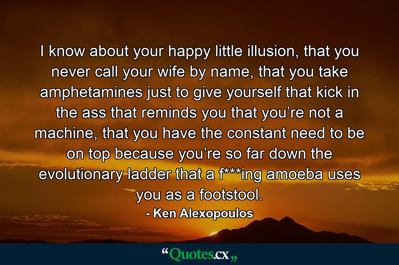 I know about your happy little illusion, that you never call your wife by name, that you take amphetamines just to give yourself that kick in the ass that reminds you that you’re not a machine, that you have the constant need to be on top because you’re so far down the evolutionary ladder that a f***ing amoeba uses you as a footstool. - Quote by Ken Alexopoulos