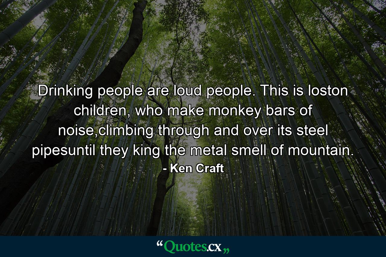 Drinking people are loud people. This is loston children, who make monkey bars of noise,climbing through and over its steel pipesuntil they king the metal smell of mountain. - Quote by Ken Craft