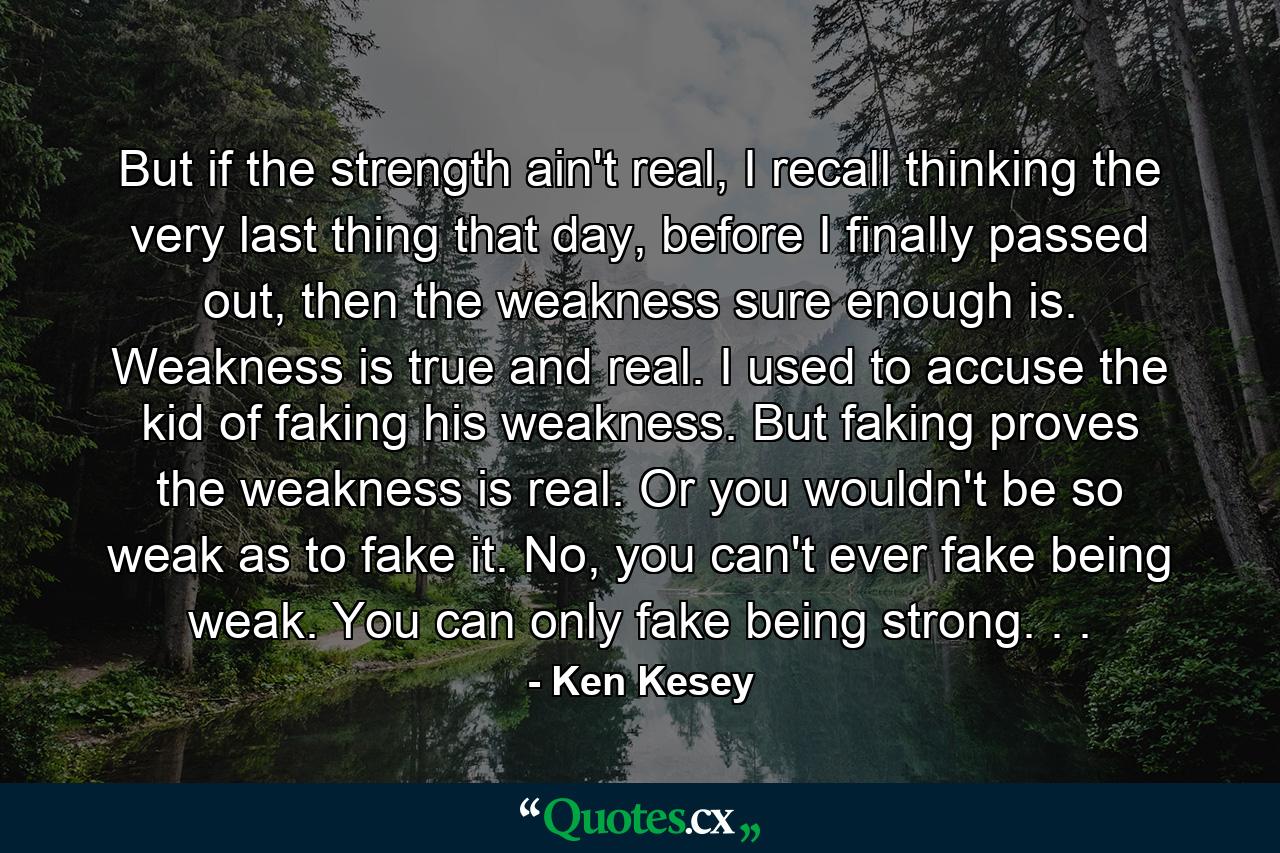 But if the strength ain't real, I recall thinking the very last thing that day, before I finally passed out, then the weakness sure enough is. Weakness is true and real. I used to accuse the kid of faking his weakness. But faking proves the weakness is real. Or you wouldn't be so weak as to fake it. No, you can't ever fake being weak. You can only fake being strong. . . - Quote by Ken Kesey