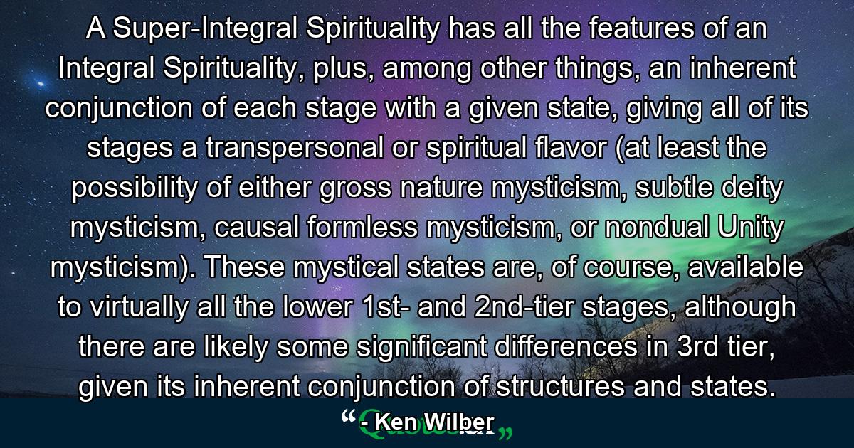 A Super-Integral Spirituality has all the features of an Integral Spirituality, plus, among other things, an inherent conjunction of each stage with a given state, giving all of its stages a transpersonal or spiritual flavor (at least the possibility of either gross nature mysticism, subtle deity mysticism, causal formless mysticism, or nondual Unity mysticism). These mystical states are, of course, available to virtually all the lower 1st- and 2nd-tier stages, although there are likely some significant differences in 3rd tier, given its inherent conjunction of structures and states. - Quote by Ken Wilber