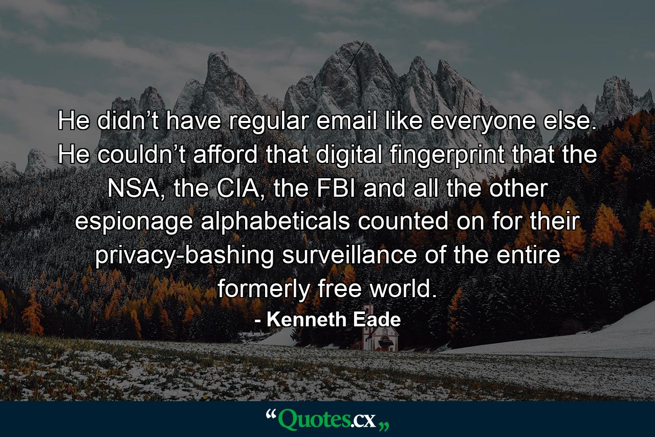 He didn’t have regular email like everyone else. He couldn’t afford that digital fingerprint that the NSA, the CIA, the FBI and all the other espionage alphabeticals counted on for their privacy-bashing surveillance of the entire formerly free world. - Quote by Kenneth Eade