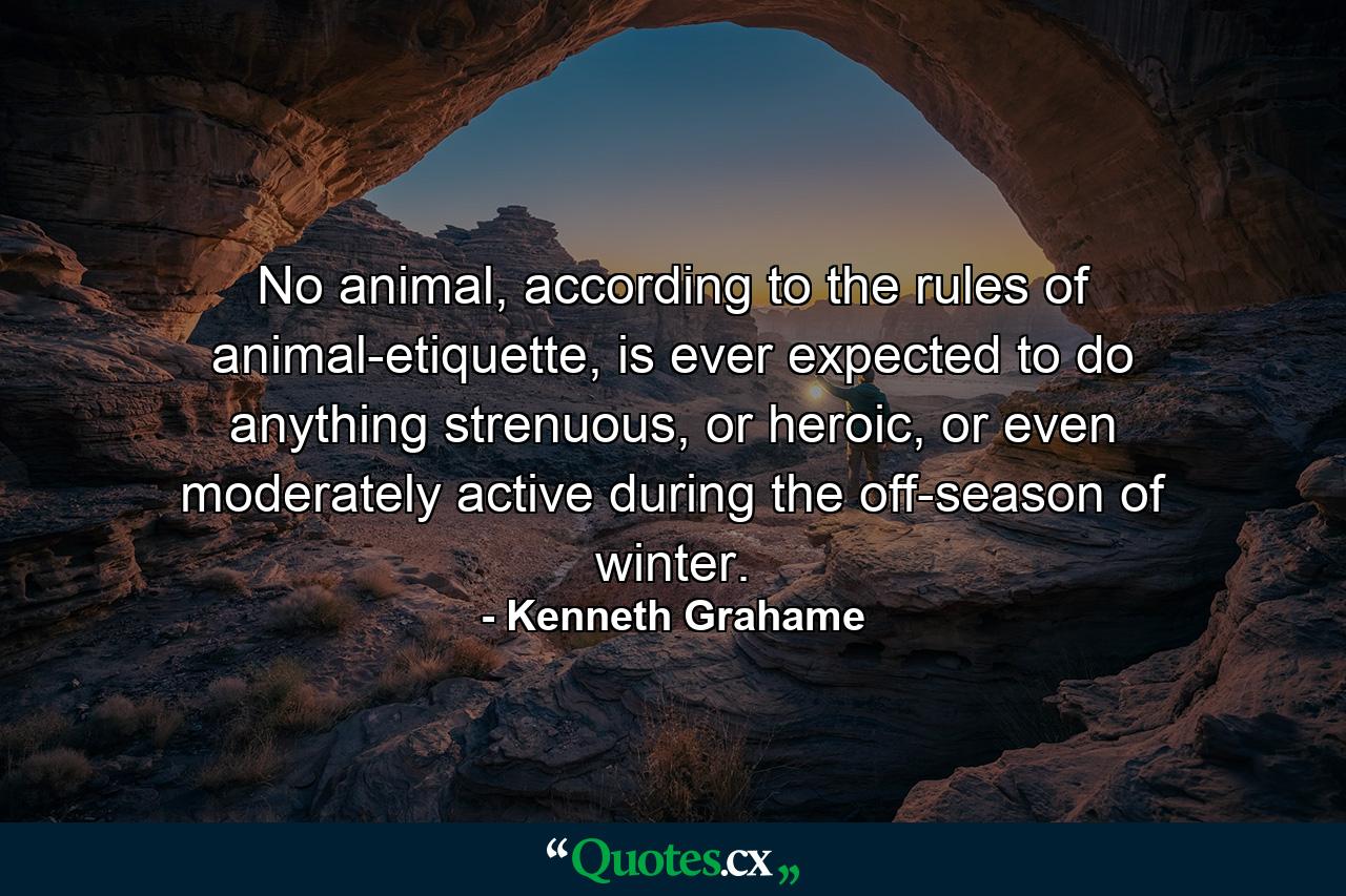 No animal, according to the rules of animal-etiquette, is ever expected to do anything strenuous, or heroic, or even moderately active during the off-season of winter. - Quote by Kenneth Grahame