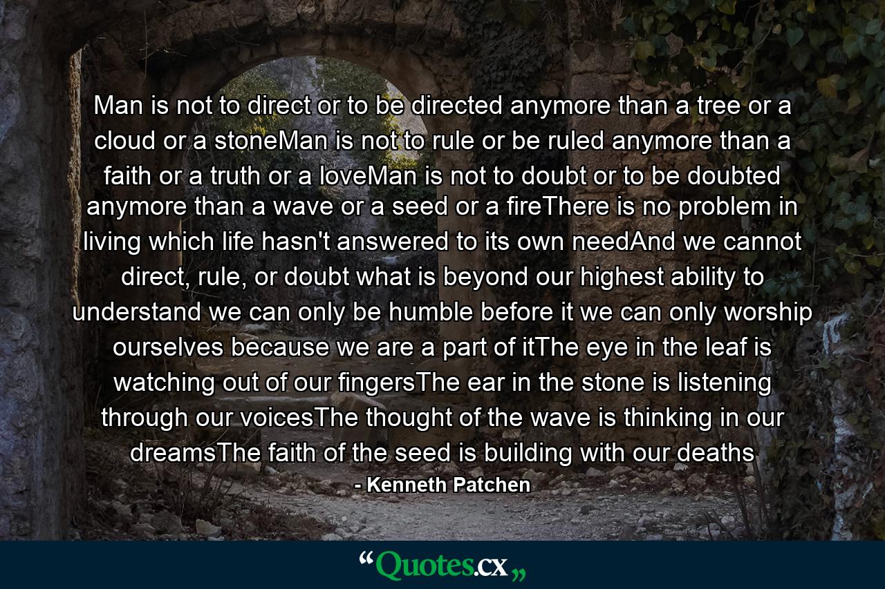 Man is not to direct or to be directed anymore than a tree or a cloud or a stoneMan is not to rule or be ruled anymore than a faith or a truth or a loveMan is not to doubt or to be doubted anymore than a wave or a seed or a fireThere is no problem in living which life hasn't answered to its own needAnd we cannot direct, rule, or doubt what is beyond our highest ability to understand we can only be humble before it we can only worship ourselves because we are a part of itThe eye in the leaf is watching out of our fingersThe ear in the stone is listening through our voicesThe thought of the wave is thinking in our dreamsThe faith of the seed is building with our deaths - Quote by Kenneth Patchen