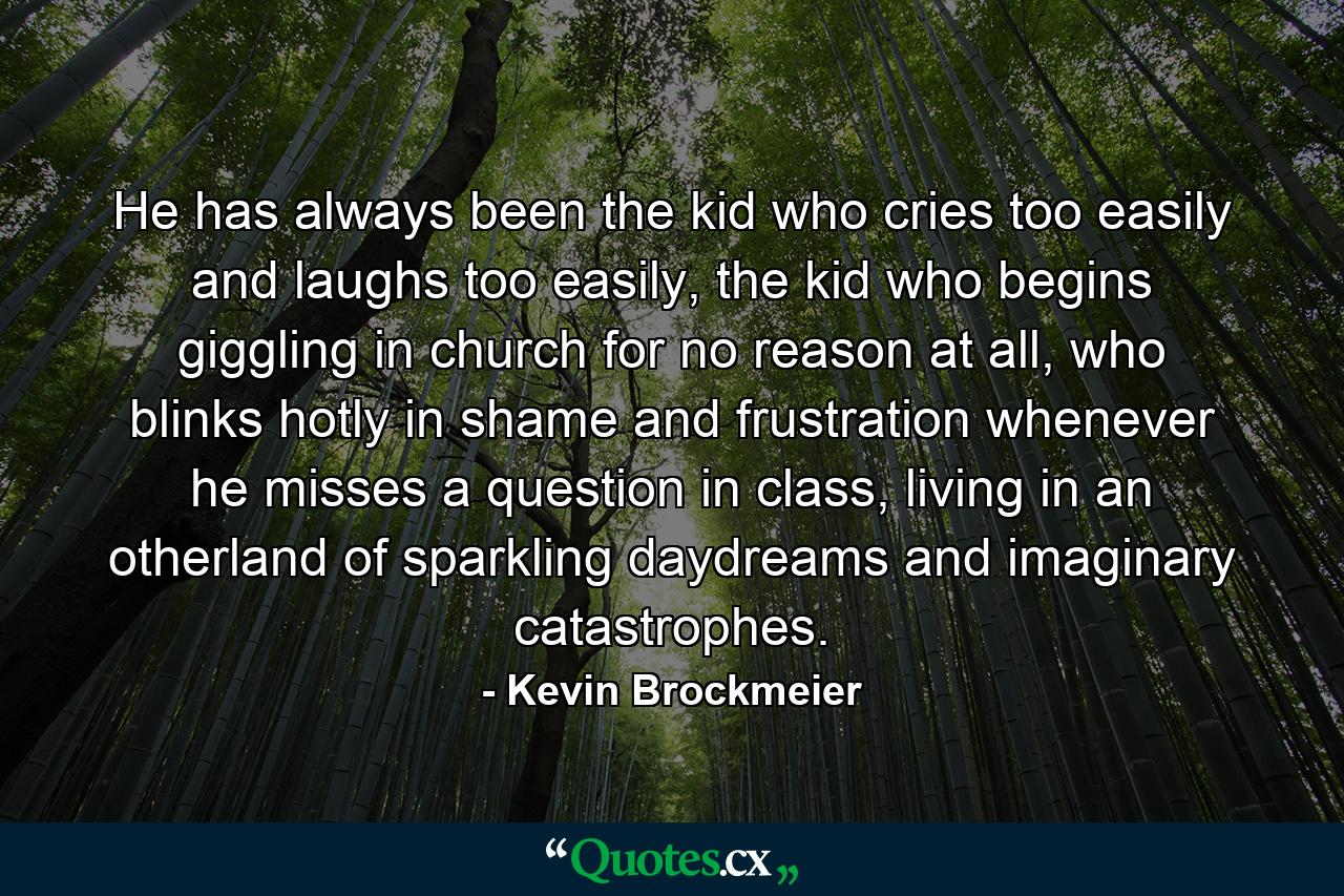 He has always been the kid who cries too easily and laughs too easily, the kid who begins giggling in church for no reason at all, who blinks hotly in shame and frustration whenever he misses a question in class, living in an otherland of sparkling daydreams and imaginary catastrophes. - Quote by Kevin Brockmeier