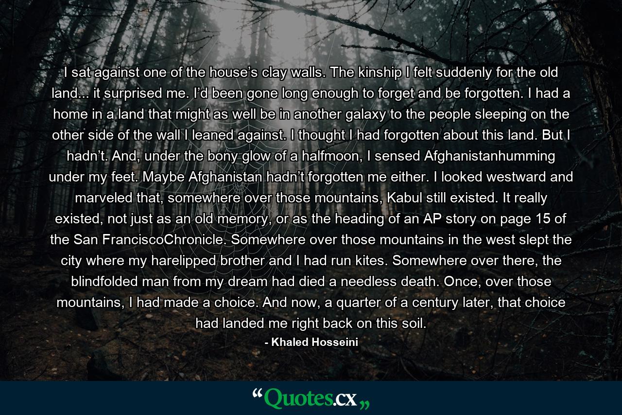 I sat against one of the house’s clay walls. The kinship I felt suddenly for the old land... it surprised me. I’d been gone long enough to forget and be forgotten. I had a home in a land that might as well be in another galaxy to the people sleeping on the other side of the wall I leaned against. I thought I had forgotten about this land. But I hadn’t. And, under the bony glow of a halfmoon, I sensed Afghanistanhumming under my feet. Maybe Afghanistan hadn’t forgotten me either. I looked westward and marveled that, somewhere over those mountains, Kabul still existed. It really existed, not just as an old memory, or as the heading of an AP story on page 15 of the San FranciscoChronicle. Somewhere over those mountains in the west slept the city where my harelipped brother and I had run kites. Somewhere over there, the blindfolded man from my dream had died a needless death. Once, over those mountains, I had made a choice. And now, a quarter of a century later, that choice had landed me right back on this soil. - Quote by Khaled Hosseini