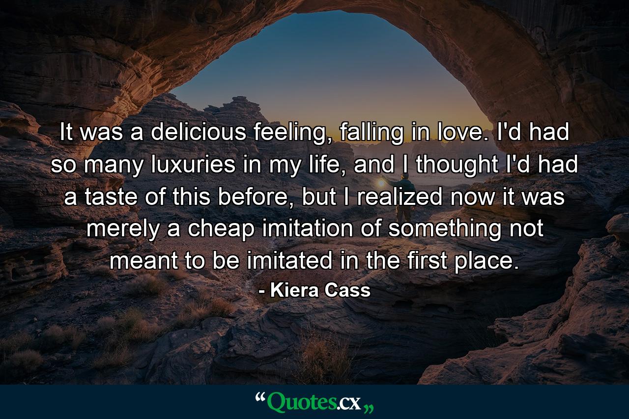 It was a delicious feeling, falling in love. I'd had so many luxuries in my life, and I thought I'd had a taste of this before, but I realized now it was merely a cheap imitation of something not meant to be imitated in the first place. - Quote by Kiera Cass