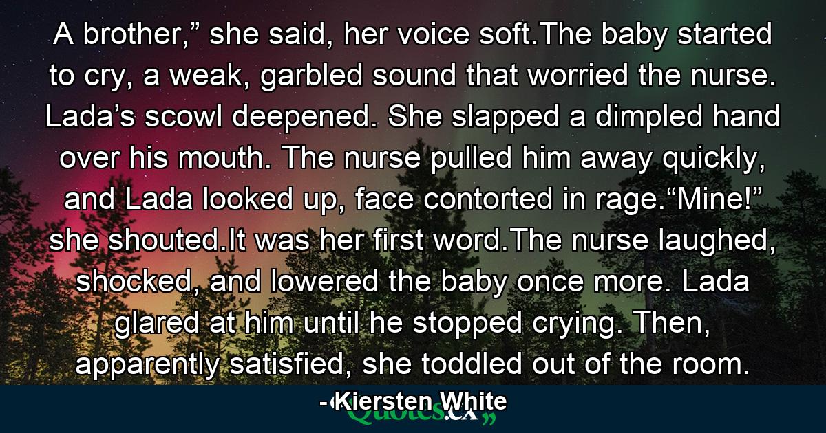 A brother,” she said, her voice soft.The baby started to cry, a weak, garbled sound that worried the nurse. Lada’s scowl deepened. She slapped a dimpled hand over his mouth. The nurse pulled him away quickly, and Lada looked up, face contorted in rage.“Mine!” she shouted.It was her first word.The nurse laughed, shocked, and lowered the baby once more. Lada glared at him until he stopped crying. Then, apparently satisfied, she toddled out of the room. - Quote by Kiersten White