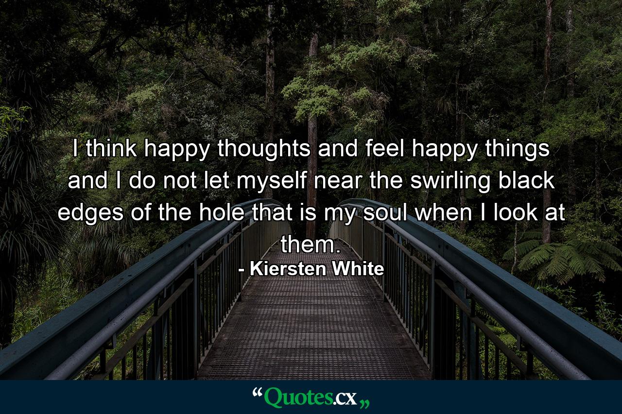 I think happy thoughts and feel happy things and I do not let myself near the swirling black edges of the hole that is my soul when I look at them. - Quote by Kiersten White