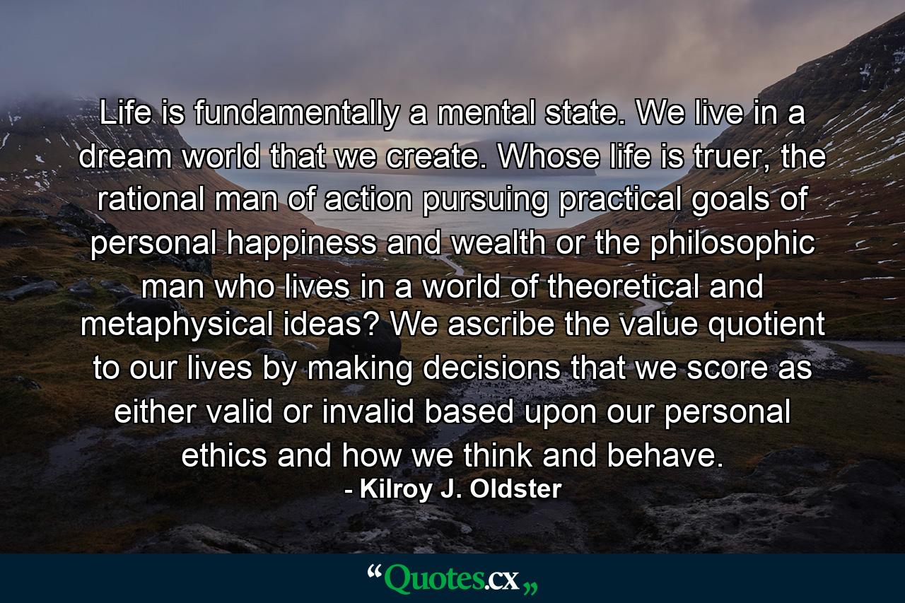 Life is fundamentally a mental state. We live in a dream world that we create. Whose life is truer, the rational man of action pursuing practical goals of personal happiness and wealth or the philosophic man who lives in a world of theoretical and metaphysical ideas? We ascribe the value quotient to our lives by making decisions that we score as either valid or invalid based upon our personal ethics and how we think and behave. - Quote by Kilroy J. Oldster