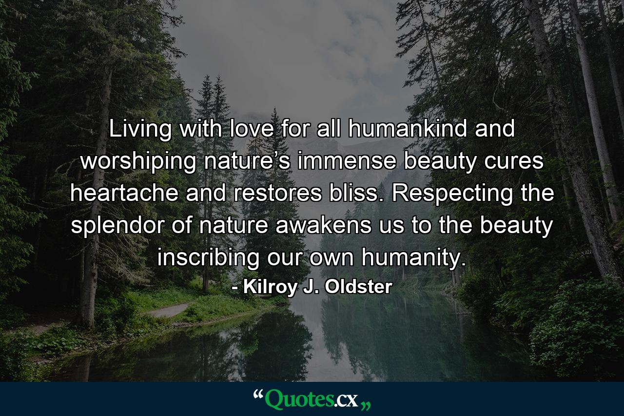 Living with love for all humankind and worshiping nature’s immense beauty cures heartache and restores bliss. Respecting the splendor of nature awakens us to the beauty inscribing our own humanity. - Quote by Kilroy J. Oldster