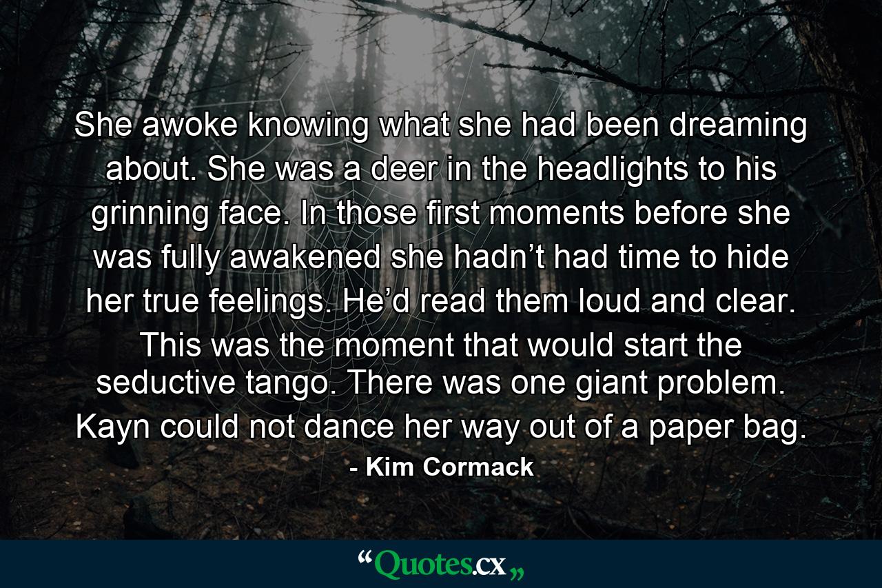 She awoke knowing what she had been dreaming about. She was a deer in the headlights to his grinning face. In those first moments before she was fully awakened she hadn’t had time to hide her true feelings. He’d read them loud and clear. This was the moment that would start the seductive tango. There was one giant problem. Kayn could not dance her way out of a paper bag. - Quote by Kim Cormack