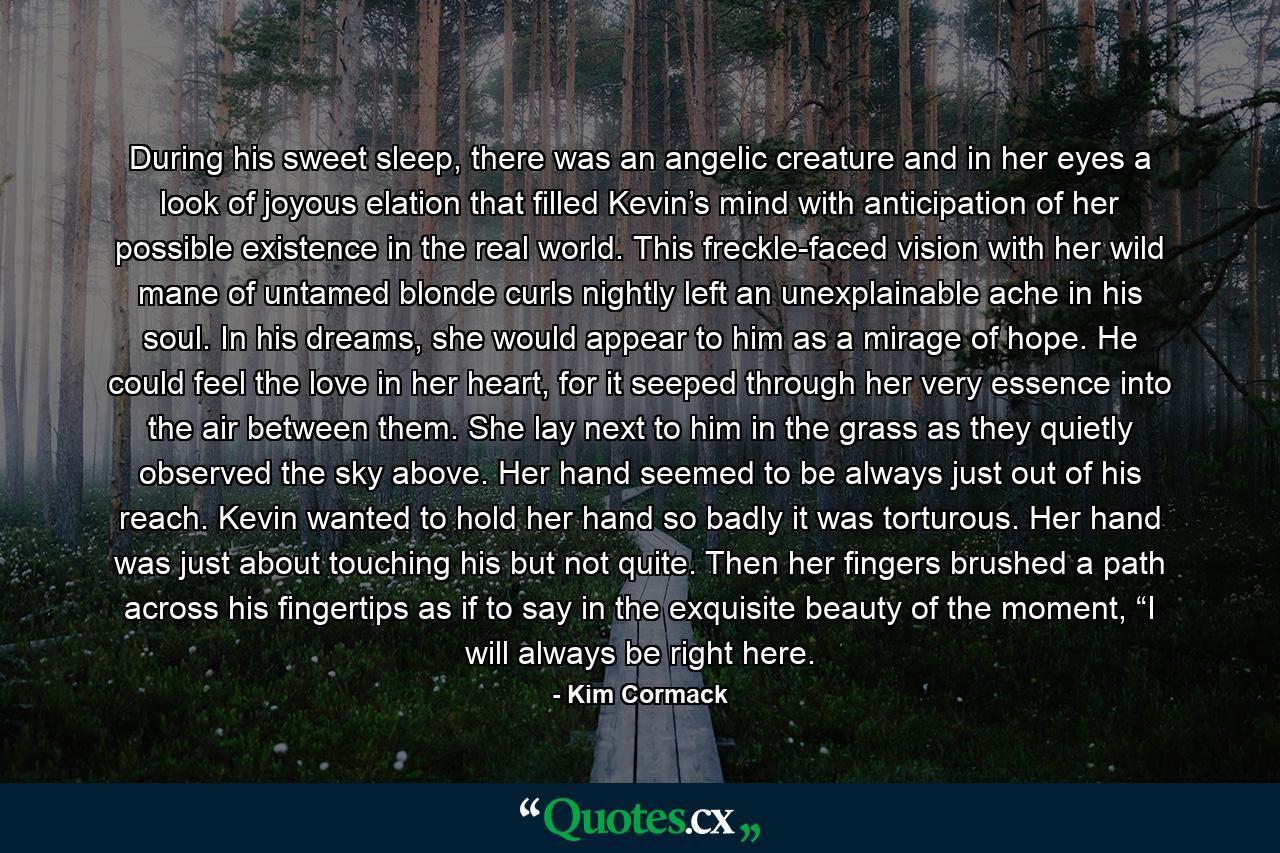 During his sweet sleep, there was an angelic creature and in her eyes a look of joyous elation that filled Kevin’s mind with anticipation of her possible existence in the real world. This freckle-faced vision with her wild mane of untamed blonde curls nightly left an unexplainable ache in his soul. In his dreams, she would appear to him as a mirage of hope. He could feel the love in her heart, for it seeped through her very essence into the air between them. She lay next to him in the grass as they quietly observed the sky above. Her hand seemed to be always just out of his reach. Kevin wanted to hold her hand so badly it was torturous. Her hand was just about touching his but not quite. Then her fingers brushed a path across his fingertips as if to say in the exquisite beauty of the moment, “I will always be right here. - Quote by Kim Cormack