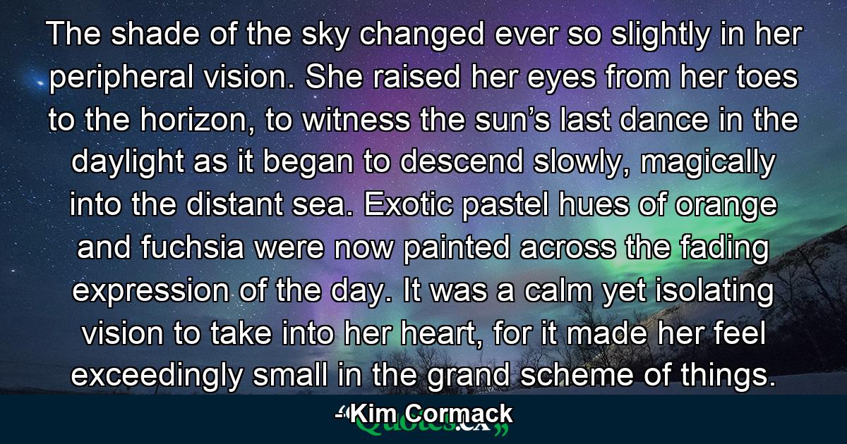 The shade of the sky changed ever so slightly in her peripheral vision. She raised her eyes from her toes to the horizon, to witness the sun’s last dance in the daylight as it began to descend slowly, magically into the distant sea. Exotic pastel hues of orange and fuchsia were now painted across the fading expression of the day. It was a calm yet isolating vision to take into her heart, for it made her feel exceedingly small in the grand scheme of things. - Quote by Kim Cormack