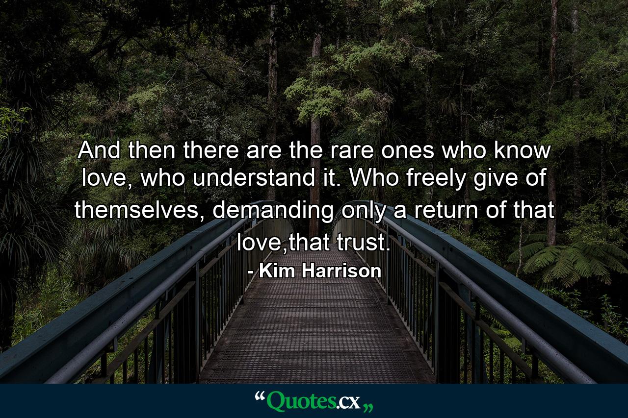 And then there are the rare ones who know love, who understand it. Who freely give of themselves, demanding only a return of that love,that trust. - Quote by Kim Harrison