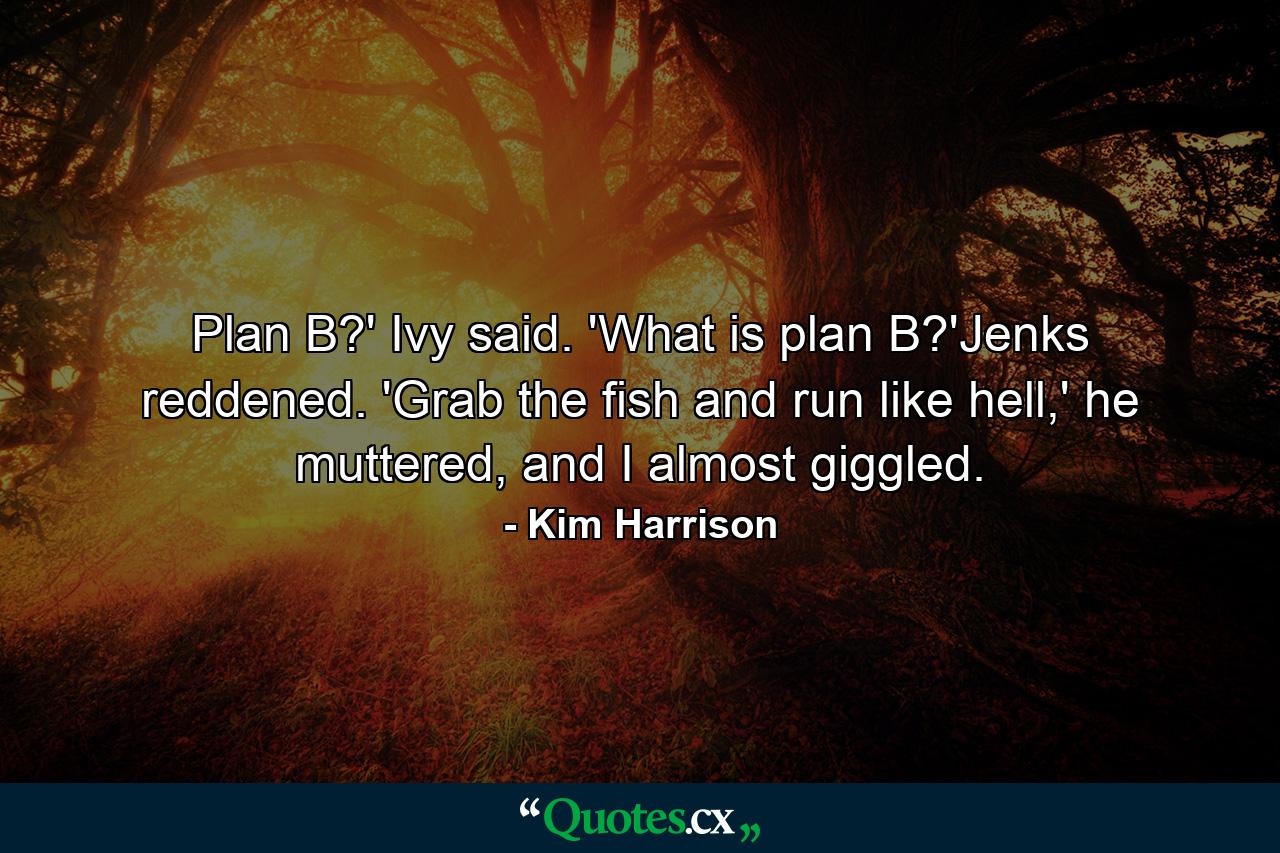 Plan B?' Ivy said. 'What is plan B?'Jenks reddened. 'Grab the fish and run like hell,' he muttered, and I almost giggled. - Quote by Kim Harrison