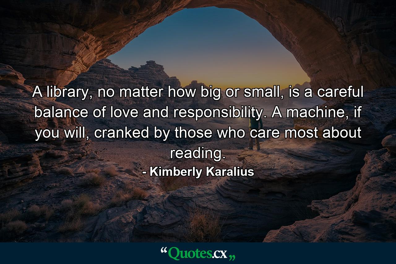 A library, no matter how big or small, is a careful balance of love and responsibility. A machine, if you will, cranked by those who care most about reading. - Quote by Kimberly Karalius