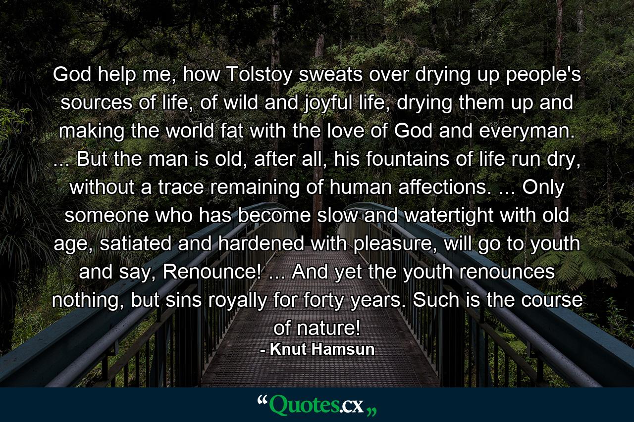 God help me, how Tolstoy sweats over drying up people's sources of life, of wild and joyful life, drying them up and making the world fat with the love of God and everyman. ... But the man is old, after all, his fountains of life run dry, without a trace remaining of human affections. ... Only someone who has become slow and watertight with old age, satiated and hardened with pleasure, will go to youth and say, Renounce! ... And yet the youth renounces nothing, but sins royally for forty years. Such is the course of nature! - Quote by Knut Hamsun