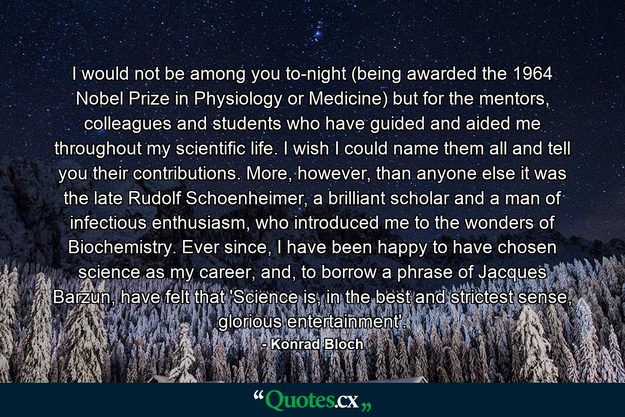 I would not be among you to-night (being awarded the 1964 Nobel Prize in Physiology or Medicine) but for the mentors, colleagues and students who have guided and aided me throughout my scientific life. I wish I could name them all and tell you their contributions. More, however, than anyone else it was the late Rudolf Schoenheimer, a brilliant scholar and a man of infectious enthusiasm, who introduced me to the wonders of Biochemistry. Ever since, I have been happy to have chosen science as my career, and, to borrow a phrase of Jacques Barzun, have felt that 'Science is, in the best and strictest sense, glorious entertainment'. - Quote by Konrad Bloch