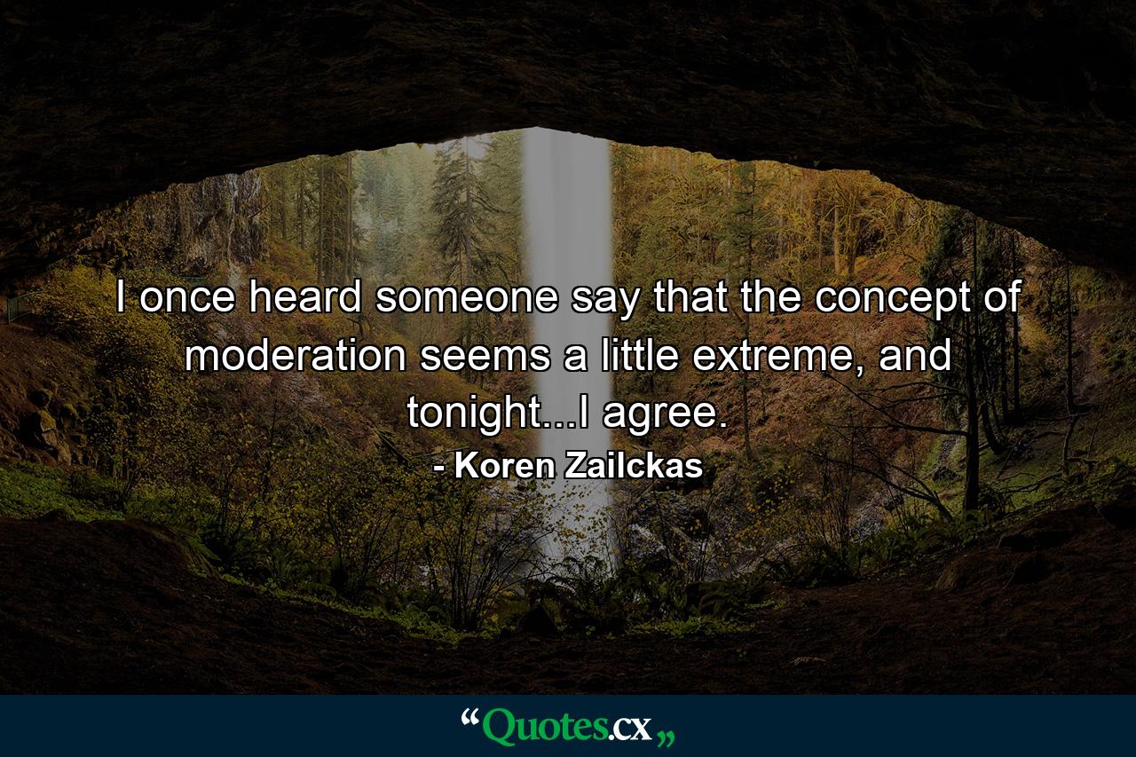 I once heard someone say that the concept of moderation seems a little extreme, and tonight...I agree. - Quote by Koren Zailckas